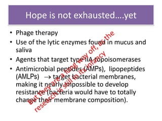 Hope is not exhausted….yet
• Phage therapy
• Use of the lytic enzymes found in mucus and
  saliva
• Agents that target type IIA topoisomerases
• Antimicrobial peptides (AMPs), lipopeptides
  (AMLPs)      target bacterial membranes,
  making it nearly impossible to develop
  resistance (bacteria would have to totally
  change their membrane composition).
 