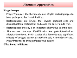 Alternate Approaches
Phage therapy
• Phage Therapy is the therapeutic use of lytic bacteriophages to
   treat pathogenic bacteria infections
• Bacteriophages are viruses that invade bacterial cells and
   disrupt bacterial metabolism and cause the bacterium to lyse.
• Bacteriophage therapy is an important alternative to antibiotics
• The success rate was 80–95% with few gastrointestinal or
   allergic side effects. British studies also demonstrated significant
   efficacy of phages against Escherichia coli, Acinetobacter spp.,
   Pseudomonas spp and Staphylococcus aureus.
Efflux Pump Inhibitors:
 