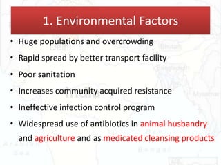 1. Environmental Factors
• Huge populations and overcrowding
• Rapid spread by better transport facility
• Poor sanitation
• Increases community acquired resistance
• Ineffective infection control program
• Widespread use of antibiotics in animal husbandry
  and agriculture and as medicated cleansing products
 