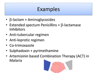 Examples
• -lactam + Aminoglycosides
• Extended spectum Penicillins + -lactamase
  Inhibitors
• Anti-tubercular regimen
• Anti-leprotic regimen
• Co-trimoxazole
• Sulphadoxin + pyrimethamine
• Artemisinin based Combination Therapy (ACT) in
  Malaria
 