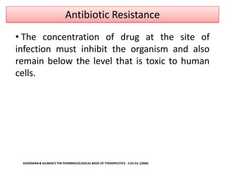 Antibiotic Resistance
• The concentration of drug at the site of
infection must inhibit the organism and also
remain below the level that is toxic to human
cells.




 GOODMAN & GILMAN'S THE PHARMACOLOGICAL BASIS OF THERAPEUTICS - 11th Ed. (2006)
 