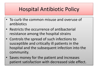 Hospital Antibiotic Policy
• To curb the common misuse and overuse of
  antibiotics
• Restricts the occurrence of antibacterial
  resistance among the hospital strains
• Controls the spread of such infections to
  susceptible and critically ill patients in the
  hospital and the subsequent infection into the
  community.
• Saves money for the patient and increases
  patient satisfaction with decreased side effect.
 