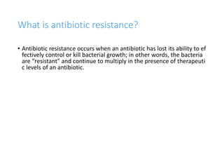 13
What is antibiotic resistance?
• Antibiotic resistance occurs when an antibiotic has lost its ability to ef
fectively control or kill bacterial growth; in other words, the bacteria
are "resistant" and continue to multiply in the presence of therapeuti
c levels of an antibiotic.
 
