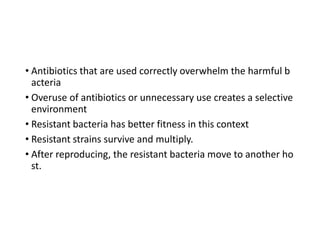 15
• Antibiotics that are used correctly overwhelm the harmful b
acteria
• Overuse of antibiotics or unnecessary use creates a selective
environment
• Resistant bacteria has better fitness in this context
• Resistant strains survive and multiply.
• After reproducing, the resistant bacteria move to another ho
st.
 