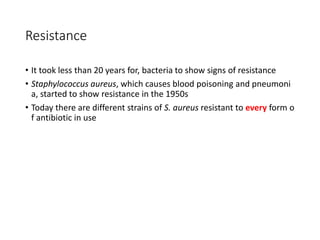 16
Resistance
• It took less than 20 years for, bacteria to show signs of resistance
• Staphylococcus aureus, which causes blood poisoning and pneumoni
a, started to show resistance in the 1950s
• Today there are different strains of S. aureus resistant to every form o
f antibiotic in use
 