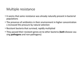17
Multiple resistance
• It seems that some resistance was already naturally present in bacterial
populations
• The presence of antibiotics in their environment in higher concentration
s increased the pressure by natural selection
• Resistant bacteria that survived, rapidly multiplied
• They passed their resistant genes on to other bacteria (both disease cau
sing pathogens and non-pathogens)
 