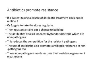 19
Antibiotics promote resistance
• If a patient taking a course of antibiotic treatment does not co
mplete it
• Or forgets to take the doses regularly,
• Then resistant strains get a chance to build up
• The antibiotics also kill innocent bystanders bacteria which are
non-pathogens
• This reduces the competition for the resistant pathogens
• The use of antibiotics also promotes antibiotic resistance in non
-pathogens too
• These non-pathogens may later pass their resistance genes on t
o pathogens
 