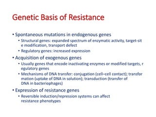 22
Genetic Basis of Resistance
• Spontaneous mutations in endogenous genes
• Structural genes: expanded spectrum of enzymatic activity, target-sit
e modification, transport defect
• Regulatory genes: increased expression
• Acquisition of exogenous genes
• Usually genes that encode inactivating enzymes or modified targets, r
egulatory genes
• Mechanisms of DNA transfer: conjugation (cell–cell contact); transfor
mation (uptake of DNA in solution); transduction (transfer of
DNA in bacteriophages)
• Expression of resistance genes
• Reversible induction/repression systems can affect
resistance phenotypes
 