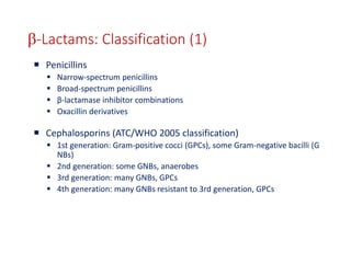 25
b-Lactams: Classification (1)
 Penicillins
 Narrow-spectrum penicillins
 Broad-spectrum penicillins
 β-lactamase inhibitor combinations
 Oxacillin derivatives
 Cephalosporins (ATC/WHO 2005 classification)
 1st generation: Gram-positive cocci (GPCs), some Gram-negative bacilli (G
NBs)
 2nd generation: some GNBs, anaerobes
 3rd generation: many GNBs, GPCs
 4th generation: many GNBs resistant to 3rd generation, GPCs
 