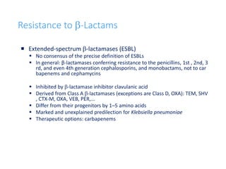32
Resistance to b-Lactams
 Extended-spectrum b-lactamases (ESBL)
 No consensus of the precise definition of ESBLs
 In general: β-lactamases conferring resistance to the penicillins, 1st , 2nd, 3
rd, and even 4th generation cephalosporins, and monobactams, not to car
bapenems and cephamycins
 Inhibited by b-lactamase inhibitor clavulanic acid
 Derived from Class A b-lactamases (exceptions are Class D, OXA): TEM, SHV
, CTX-M, OXA, VEB, PER,...
 Differ from their progenitors by 1–5 amino acids
 Marked and unexplained predilection for Klebsiella pneumoniae
 Therapeutic options: carbapenems
 