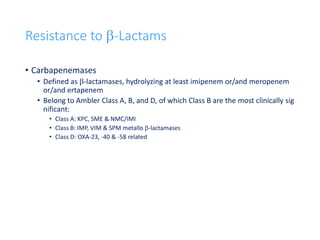 33
Resistance to b-Lactams
• Carbapenemases
• Defined as b-lactamases, hydrolyzing at least imipenem or/and meropenem
or/and ertapenem
• Belong to Ambler Class A, B, and D, of which Class B are the most clinically sig
nificant:
• Class A: KPC, SME & NMC/IMI
• Class B: IMP, VIM & SPM metallo b-lactamases
• Class D: OXA-23, -40 & -58 related
 