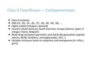 36
Class D Oxacillinase — Carbapenemases
 Class D enzymes
 OXA-23, -24, -25, -26, -27, -28, -40, -49, -58, ….
 Highly mobile (integron, plasmid)
 Found in South America, South-East Asia, Europe (Greece, Spain, P
ortugal, France, Belgium)
 Multi-drug resistance (penicillins and 3rd & 4th generation cephalo
sporins, BL/BL-inhibitors, aminoglycosides, SXT,…)
 Variable resistance levels to imipenem and meropenem (4–>256 m
g/mL)
 