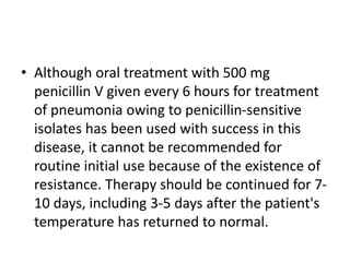 • Although oral treatment with 500 mg
penicillin V given every 6 hours for treatment
of pneumonia owing to penicillin-sensitive
isolates has been used with success in this
disease, it cannot be recommended for
routine initial use because of the existence of
resistance. Therapy should be continued for 7-
10 days, including 3-5 days after the patient's
temperature has returned to normal.
 
