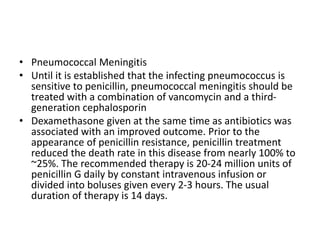 • Pneumococcal Meningitis
• Until it is established that the infecting pneumococcus is
sensitive to penicillin, pneumococcal meningitis should be
treated with a combination of vancomycin and a third-
generation cephalosporin
• Dexamethasone given at the same time as antibiotics was
associated with an improved outcome. Prior to the
appearance of penicillin resistance, penicillin treatment
reduced the death rate in this disease from nearly 100% to
~25%. The recommended therapy is 20-24 million units of
penicillin G daily by constant intravenous infusion or
divided into boluses given every 2-3 hours. The usual
duration of therapy is 14 days.
 