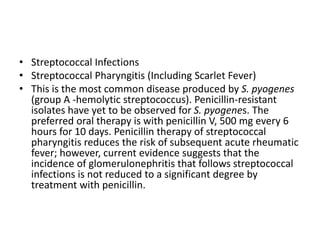 • Streptococcal Infections
• Streptococcal Pharyngitis (Including Scarlet Fever)
• This is the most common disease produced by S. pyogenes
(group A -hemolytic streptococcus). Penicillin-resistant
isolates have yet to be observed for S. pyogenes. The
preferred oral therapy is with penicillin V, 500 mg every 6
hours for 10 days. Penicillin therapy of streptococcal
pharyngitis reduces the risk of subsequent acute rheumatic
fever; however, current evidence suggests that the
incidence of glomerulonephritis that follows streptococcal
infections is not reduced to a significant degree by
treatment with penicillin.
 