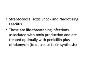 • Streptococcal Toxic Shock and Necrotizing
Fasciitis
• These are life-threatening infections
associated with toxin production and are
treated optimally with penicillin plus
clindamycin (to decrease toxin synthesis)
 