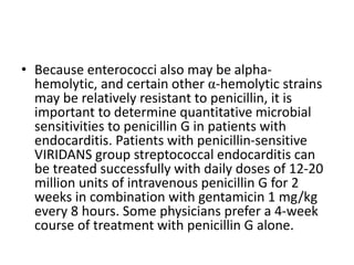 • Because enterococci also may be alpha-
hemolytic, and certain other α-hemolytic strains
may be relatively resistant to penicillin, it is
important to determine quantitative microbial
sensitivities to penicillin G in patients with
endocarditis. Patients with penicillin-sensitive
VIRIDANS group streptococcal endocarditis can
be treated successfully with daily doses of 12-20
million units of intravenous penicillin G for 2
weeks in combination with gentamicin 1 mg/kg
every 8 hours. Some physicians prefer a 4-week
course of treatment with penicillin G alone.
 