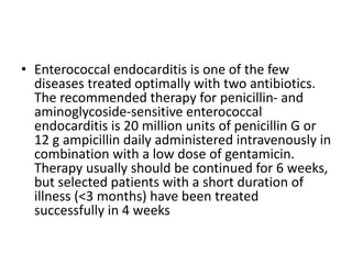 • Enterococcal endocarditis is one of the few
diseases treated optimally with two antibiotics.
The recommended therapy for penicillin- and
aminoglycoside-sensitive enterococcal
endocarditis is 20 million units of penicillin G or
12 g ampicillin daily administered intravenously in
combination with a low dose of gentamicin.
Therapy usually should be continued for 6 weeks,
but selected patients with a short duration of
illness (<3 months) have been treated
successfully in 4 weeks
 