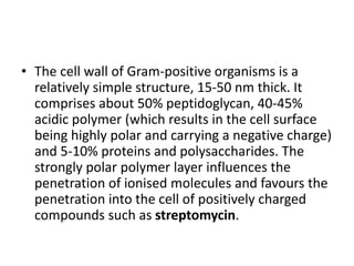 • The cell wall of Gram-positive organisms is a
relatively simple structure, 15-50 nm thick. It
comprises about 50% peptidoglycan, 40-45%
acidic polymer (which results in the cell surface
being highly polar and carrying a negative charge)
and 5-10% proteins and polysaccharides. The
strongly polar polymer layer influences the
penetration of ionised molecules and favours the
penetration into the cell of positively charged
compounds such as streptomycin.
 