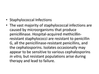 • Staphylococcal Infections
• The vast majority of staphylococcal infections are
caused by microorganisms that produce
penicillinase. Hospital-acquired methicillin-
resistant staphylococci are resistant to penicillin
G, all the penicillinase-resistant penicillins, and
the cephalosporins. Isolates occasionally may
appear to be sensitive to various cephalosporins
in vitro, but resistant populations arise during
therapy and lead to failure.
 
