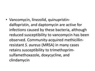 • Vancomycin, linezolid, quinupristin-
dalfopristin, and daptomycin are active for
infections caused by these bacteria, although
reduced susceptibility to vancomycin has been
observed. Community-acquired methicillin-
resistant S. aureus (MRSA) in many cases
retains susceptibility to trimethoprim-
sulfamethoxazole, doxycycline, and
clindamycin
 