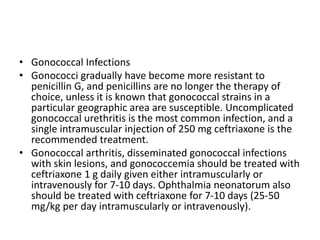 • Gonococcal Infections
• Gonococci gradually have become more resistant to
penicillin G, and penicillins are no longer the therapy of
choice, unless it is known that gonococcal strains in a
particular geographic area are susceptible. Uncomplicated
gonococcal urethritis is the most common infection, and a
single intramuscular injection of 250 mg ceftriaxone is the
recommended treatment.
• Gonococcal arthritis, disseminated gonococcal infections
with skin lesions, and gonococcemia should be treated with
ceftriaxone 1 g daily given either intramuscularly or
intravenously for 7-10 days. Ophthalmia neonatorum also
should be treated with ceftriaxone for 7-10 days (25-50
mg/kg per day intramuscularly or intravenously).
 