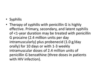 • Syphilis
• Therapy of syphilis with penicillin G is highly
effective. Primary, secondary, and latent syphilis
of <1-year duration may be treated with penicillin
G procaine (2.4 million units per day
intramuscularly) plus probenecid (1.0 g/day
orally) for 10 days or with 1-3 weekly
intramuscular doses of 2.4 million units of
penicillin G benzathine (three doses in patients
with HIV infection).
 