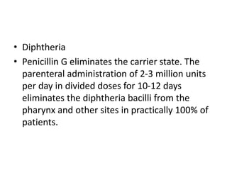 • Diphtheria
• Penicillin G eliminates the carrier state. The
parenteral administration of 2-3 million units
per day in divided doses for 10-12 days
eliminates the diphtheria bacilli from the
pharynx and other sites in practically 100% of
patients.
 