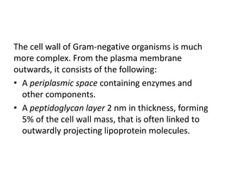 The cell wall of Gram-negative organisms is much
more complex. From the plasma membrane
outwards, it consists of the following:
• A periplasmic space containing enzymes and
other components.
• A peptidoglycan layer 2 nm in thickness, forming
5% of the cell wall mass, that is often linked to
outwardly projecting lipoprotein molecules.
 