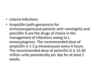 • Listeria Infections
• Ampicillin (with gentamicin for
immunosuppressed patients with meningitis) and
penicillin G are the drugs of choice in the
management of infections owing to L.
monocytogenes. The recommended dose of
ampicillin is 1-2 g intravenously every 4 hours.
The recommended dose of penicillin G is 15-20
million units parenterally per day for at least 2
weeks.
 