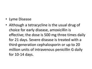• Lyme Disease
• Although a tetracycline is the usual drug of
choice for early disease, amoxicillin is
effective; the dose is 500 mg three times daily
for 21 days. Severe disease is treated with a
third-generation cephalosporin or up to 20
million units of intravenous penicillin G daily
for 10-14 days.
 