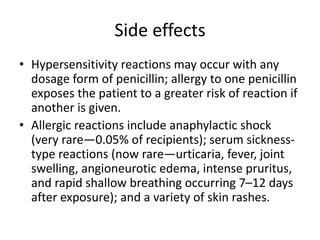 Side effects
• Hypersensitivity reactions may occur with any
dosage form of penicillin; allergy to one penicillin
exposes the patient to a greater risk of reaction if
another is given.
• Allergic reactions include anaphylactic shock
(very rare—0.05% of recipients); serum sickness-
type reactions (now rare—urticaria, fever, joint
swelling, angioneurotic edema, intense pruritus,
and rapid shallow breathing occurring 7–12 days
after exposure); and a variety of skin rashes.
 
