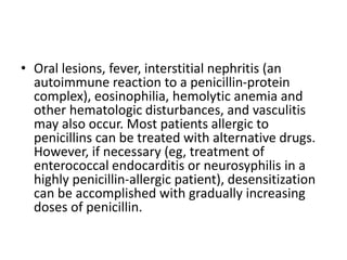 • Oral lesions, fever, interstitial nephritis (an
autoimmune reaction to a penicillin-protein
complex), eosinophilia, hemolytic anemia and
other hematologic disturbances, and vasculitis
may also occur. Most patients allergic to
penicillins can be treated with alternative drugs.
However, if necessary (eg, treatment of
enterococcal endocarditis or neurosyphilis in a
highly penicillin-allergic patient), desensitization
can be accomplished with gradually increasing
doses of penicillin.
 