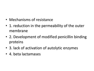 • Mechanisms of resistance
• 1. reduction in the permeability of the outer
membrane
• 2. Development of modified penicillin binding
proteins
• 3. lack of activation of autolytic enzymes
• 4. beta lactamases
 