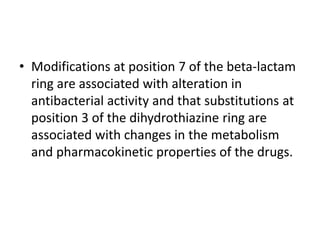 • Modifications at position 7 of the beta-lactam
ring are associated with alteration in
antibacterial activity and that substitutions at
position 3 of the dihydrothiazine ring are
associated with changes in the metabolism
and pharmacokinetic properties of the drugs.
 