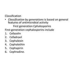 Classification
• Classification by generations is based on general
features of antimicrobial activity
First generation Cphalosporins
First-generation cephalosporins include
1. Cefazolin
2. Cefadroxil
3. Cephalexin
4. Cephalothin
5. Cephapirin
6. Cephradine.
 