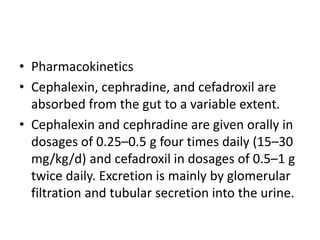 • Pharmacokinetics
• Cephalexin, cephradine, and cefadroxil are
absorbed from the gut to a variable extent.
• Cephalexin and cephradine are given orally in
dosages of 0.25–0.5 g four times daily (15–30
mg/kg/d) and cefadroxil in dosages of 0.5–1 g
twice daily. Excretion is mainly by glomerular
filtration and tubular secretion into the urine.
 