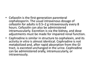 • Cefazolin is the first-generation parenteral
cephalosporin. The usual intravenous dosage of
cefazolin for adults is 0.5–2 g intravenously every 8
hours. Cefazolin can also be administered
intramuscularly. Excretion is via the kidney, and dose
adjustments must be made for impaired renal function.
• Cephradine is similar in structure to cephalexin, and its
activity in vitro is almost identical. Cephradine is not
metabolized and, after rapid absorption from the GI
tract, is excreted unchanged in the urine. Cephradine
can be administered orally, intramuscularly, or
intravenously.
 