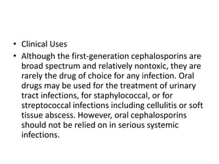 • Clinical Uses
• Although the first-generation cephalosporins are
broad spectrum and relatively nontoxic, they are
rarely the drug of choice for any infection. Oral
drugs may be used for the treatment of urinary
tract infections, for staphylococcal, or for
streptococcal infections including cellulitis or soft
tissue abscess. However, oral cephalosporins
should not be relied on in serious systemic
infections.
 