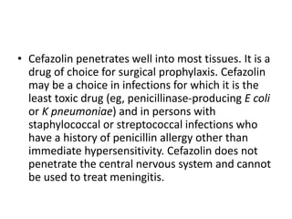 • Cefazolin penetrates well into most tissues. It is a
drug of choice for surgical prophylaxis. Cefazolin
may be a choice in infections for which it is the
least toxic drug (eg, penicillinase-producing E coli
or K pneumoniae) and in persons with
staphylococcal or streptococcal infections who
have a history of penicillin allergy other than
immediate hypersensitivity. Cefazolin does not
penetrate the central nervous system and cannot
be used to treat meningitis.
 