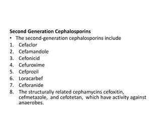 Second Generation Cephalosporins
• The second-generation cephalosporins include
1. Cefaclor
2. Cefamandole
3. Cefonicid
4. Cefuroxime
5. Cefprozil
6. Loracarbef
7. Ceforanide
8. The structurally related cephamycins cefoxitin,
cefmetazole, and cefotetan, which have activity against
anaerobes.
 