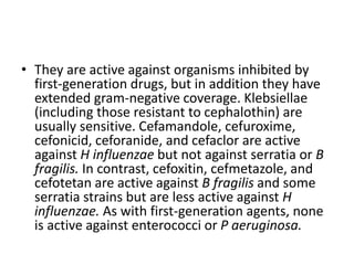 • They are active against organisms inhibited by
first-generation drugs, but in addition they have
extended gram-negative coverage. Klebsiellae
(including those resistant to cephalothin) are
usually sensitive. Cefamandole, cefuroxime,
cefonicid, ceforanide, and cefaclor are active
against H influenzae but not against serratia or B
fragilis. In contrast, cefoxitin, cefmetazole, and
cefotetan are active against B fragilis and some
serratia strains but are less active against H
influenzae. As with first-generation agents, none
is active against enterococci or P aeruginosa.
 