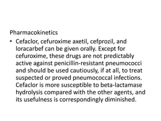 Pharmacokinetics
• Cefaclor, cefuroxime axetil, cefprozil, and
loracarbef can be given orally. Except for
cefuroxime, these drugs are not predictably
active against penicillin-resistant pneumococci
and should be used cautiously, if at all, to treat
suspected or proved pneumococcal infections.
Cefaclor is more susceptible to beta-lactamase
hydrolysis compared with the other agents, and
its usefulness is correspondingly diminished.
 