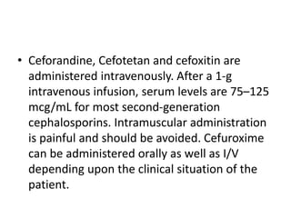 • Ceforandine, Cefotetan and cefoxitin are
administered intravenously. After a 1-g
intravenous infusion, serum levels are 75–125
mcg/mL for most second-generation
cephalosporins. Intramuscular administration
is painful and should be avoided. Cefuroxime
can be administered orally as well as I/V
depending upon the clinical situation of the
patient.
 