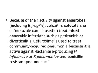 • Because of their activity against anaerobes
(including B fragilis), cefoxitin, cefotetan, or
cefmetazole can be used to treat mixed
anaerobic infections such as peritonitis or
diverticulitis. Cefuroxime is used to treat
community-acquired pneumonia because it is
active against -lactamase-producing H
influenzae or K pneumoniae and penicillin-
resistant pneumococci.
 