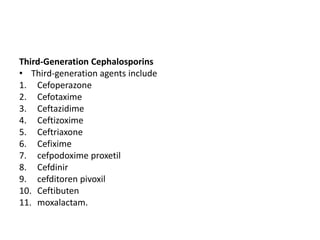 Third-Generation Cephalosporins
• Third-generation agents include
1. Cefoperazone
2. Cefotaxime
3. Ceftazidime
4. Ceftizoxime
5. Ceftriaxone
6. Cefixime
7. cefpodoxime proxetil
8. Cefdinir
9. cefditoren pivoxil
10. Ceftibuten
11. moxalactam.
 