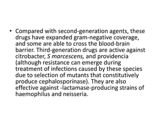• Compared with second-generation agents, these
drugs have expanded gram-negative coverage,
and some are able to cross the blood-brain
barrier. Third-generation drugs are active against
citrobacter, S marcescens, and providencia
(although resistance can emerge during
treatment of infections caused by these species
due to selection of mutants that constitutively
produce cephalosporinase). They are also
effective against -lactamase-producing strains of
haemophilus and neisseria.
 