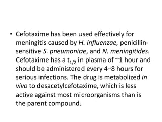 • Cefotaxime has been used effectively for
meningitis caused by H. influenzae, penicillin-
sensitive S. pneumoniae, and N. meningitides.
Cefotaxime has a t1/2 in plasma of ~1 hour and
should be administered every 4–8 hours for
serious infections. The drug is metabolized in
vivo to desacetylcefotaxime, which is less
active against most microorganisms than is
the parent compound.
 