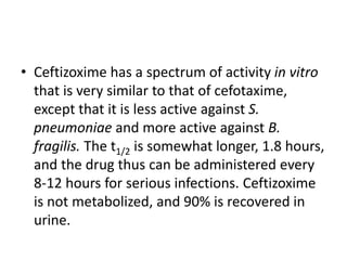 • Ceftizoxime has a spectrum of activity in vitro
that is very similar to that of cefotaxime,
except that it is less active against S.
pneumoniae and more active against B.
fragilis. The t1/2 is somewhat longer, 1.8 hours,
and the drug thus can be administered every
8-12 hours for serious infections. Ceftizoxime
is not metabolized, and 90% is recovered in
urine.
 
