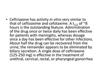 • Ceftriaxone has activity in vitro very similar to
that of ceftizoxime and cefotaxime. A t1/2 of ~8
hours is the outstanding feature. Administration
of the drug once or twice daily has been effective
for patients with meningitis, whereas dosage
once a day has been effective for other infections.
About half the drug can be recovered from the
urine; the remainder appears to be eliminated by
biliary secretion. A single dose of ceftriaxone
(125-250 mg) is effective in the treatment of
urethral, cervical, rectal, or pharyngeal gonorrhea
 